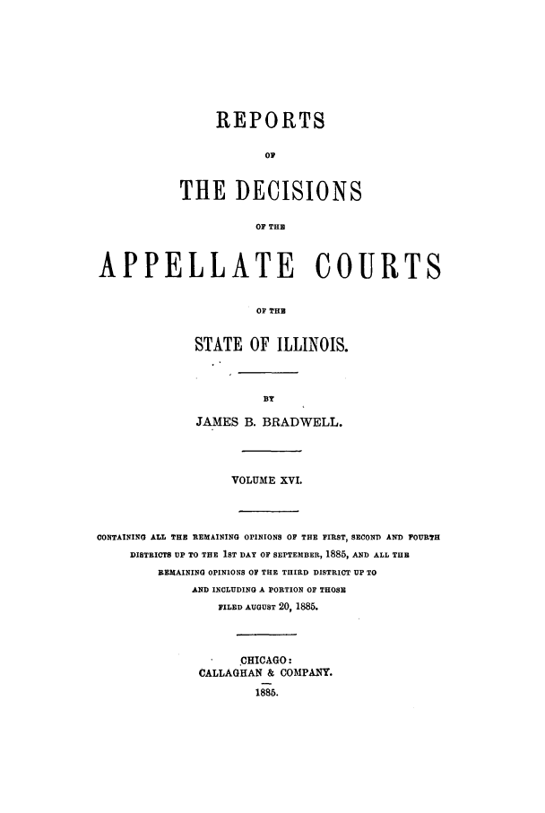 handle is hein.statereports/rcdappcill0016 and id is 1 raw text is: REPORTS
OP
THE DECISIONS
OF THE

APPELLATE COURTS
OF THE
STATE OF ILLINOIS.

JAMES B. BRADWELL.
VOLUME XVI.

CONTAINING ALL THE REMAINING OPINIONS OF THE FIRST, SECOND AND FOURTH
DISTRICTS UP TO THE IST DAY OF SEPTEMBER, 1885, AND ALL THE
REMAINING OPINIONS OF THE THIRD DISTRICT UP TO
AND INCLUDING A PORTION OF THOSE
FILED AUGUST 20, 1885.
CHICAGO:
CALLAGHAN & COMPANY.
1885.


