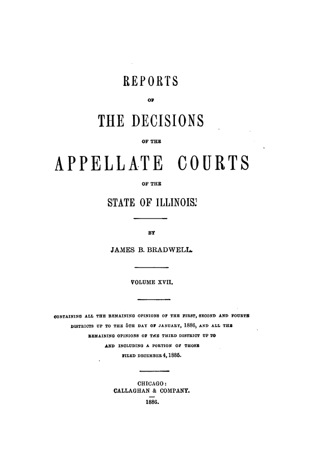 handle is hein.statereports/rcdappcill0017 and id is 1 raw text is: REPORTS
OF
THE DECISIONS
OF THB

APPELLATE COURTS
OF THE
STATE OF ILLINOIS.

JAMES B. BRADWELL.
VOLUME XVII.
CONTAINING ALL THE REMAINING OPINIONS OF THE FIRST, SECOND AND FOURTH
DISTRICTS UP TO THE 5TH DAY OF JANUARY, 1886, AND ALL THE
REMAINING OPINIONS OF TAE THIRD DISTRICT UP TO
AND INCLUDING A PORTION OF THOSE
FILED DECEMBER4,1886.
CHICAGO:
CALLAGHAN & COMPANY.
1886.


