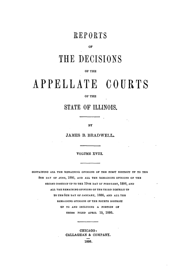 handle is hein.statereports/rcdappcill0018 and id is 1 raw text is: REPORTS
OF
THE DECISIONS
OF THE

APPELLATE COURTS
OF THE
STATE OF ILLINOIS.

JAMES B. BRADWELL.
VOLUME XVIII.
CONTAINING ALL THE REMAINING OPINIONS OF THE FIRST DISTRICT UP TO THE
8TH DAY OF JUNE, 1886, AND ALL THE REMAINING OPINIONS OF THE
SECOND DISTRICT UP TO THE 19TH DAY OF FEBRUARY, 1886, AND
ALL THE REMAINING OPINIONS OF THE THIRD DISTRICT UP
TO THE 6TH DAY OF JANUARY, 1886, AND ALL THE
REMAINING OPINIONS OF THE FOURTH DISTRICT
UP TO AND INCLUDING A PORTION OF
THOSE FILED APRIL 15, 1886.
CHICAGO:
CALLAGHAN & COMPANY.
1886.


