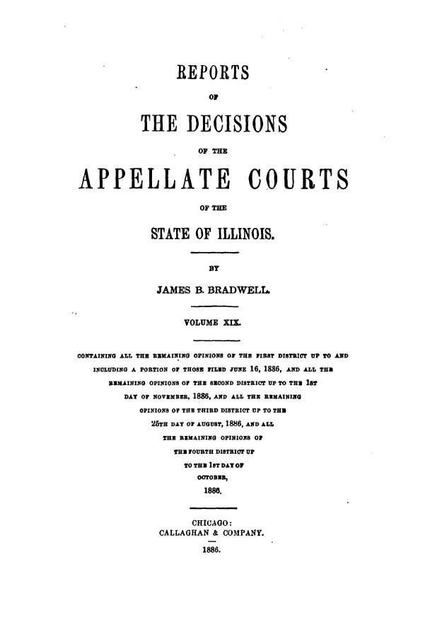 handle is hein.statereports/rcdappcill0019 and id is 1 raw text is: REPORTS
O1
THE DECISIONS
OF Tm
APPELLATE COURTS
OF THE
STATE OF ILLINOIS.
BY
JAMES B. BRADWELL.
VOLUME XIX.
CONTAINING ALL THU REMAINING OPINIONS OF THE FIRST DISTRICT UP TO AND
INCLUDING A PORTION OF THOSE FILED :uNE 16, 1886, AND ALL TH
REMAINING OPINIONS Of THE SECOND DISTRICT UP TO THE 18T
DAY OF NOVEMBER, 1886, AND ALL THE REMAINING
OPINIONS Of THU THIRD DISTRICT UP TO THU
25TH DAY OF AUGUST, 1886, AND ALL
THE REMAINING OPINIONS OF
THE FOURTH DISTRICT UP
TO THE IST DATOF
OCTOBER,
1888.
CHICAGO:
CALLAGHAN & COMPANY.
1886.



