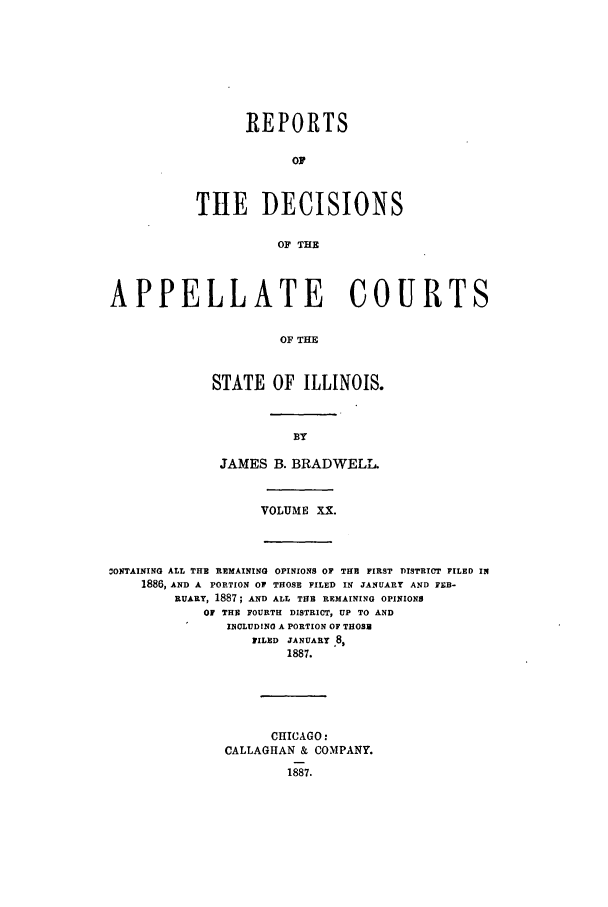 handle is hein.statereports/rcdappcill0020 and id is 1 raw text is: REPORTS
OF
THE DECISIONS
OF THE

APPELLATE COURTS
OF THE
STATE OF ILLINOIS.

JAMES B. BRADWELL.
VOLUME XX.

ONTAINING ALL THE REMAINING OPINIONS OF THE FIRST DISTRICT FILED IN
1886, AND A PORTION OF THOSE FILED IN JANUARY AND FEB-
RUARY, 1887; AND ALL THE REMAINING OPINIONS
OF THE FOURTH DISTRICT, UP TO AND
INCLUDINO A PORTION OF THOSE
FILED JANUARY 8,
1887.
CHICAGO:
CALLAGHAN & COMPANY.
1887.


