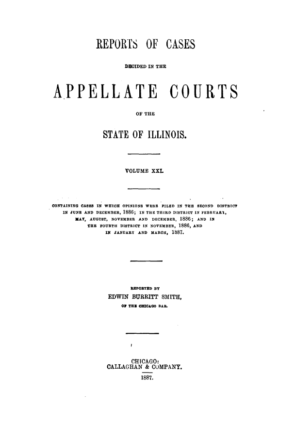handle is hein.statereports/rcdappcill0021 and id is 1 raw text is: REPORTS OF CASES
DBIDED IN THE
APPELLATE COURTS
OF THE
STATE OF ILLINOIS.

VOLUME XXL

CONTAININO CASES IN WHICH OPINIONS WERE FILED IN THE SECOND DISTRICT
IN JUNE AND DECEMBER, 1886; IN THE THIRD DISTRICT IN FEBRUARI,
MAT, AUGUST, NOVEMBER AND DECEMBER, 1886; AND IN
THE FOURTH DISTRICT IN NOVEMBER, 1886, AND
IN JANUARY AND MARCH, 1887.
REPORTED BY
EDWIN BURRITT SMITH,
01 TUN CHICAGO BAIL
CHICAGO:
CALLAGHAN & COMPANY.
1887.


