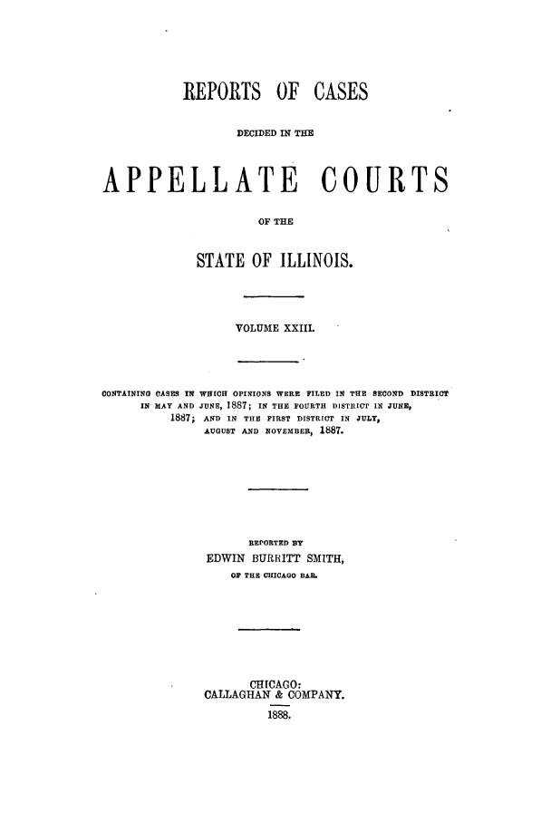 handle is hein.statereports/rcdappcill0023 and id is 1 raw text is: REPORTS OF CASES
DECIDED IN THE
APPELLATE COURTS
OF THE
STATE OF ILLINOIS.

VOLUME XXIIl.
CONTAINING CASES IN WHICH OPINIONS WERE FILED IN THE SECOND DISTRICT
IN MAY AND JUNE, 1887; IN THE FOURTH DISTRICT IN JUNE,
1887; AND IN THE FIRST DISTRICT IN JULY,
AUGUST AND NOVEMBER, 1887.
REPORTED BY
EDWIN BURRITT SMITH,
OF THE CHICAGO BAI.
CHICAGO:
CALLAGHAN & COMPANY.
1888.


