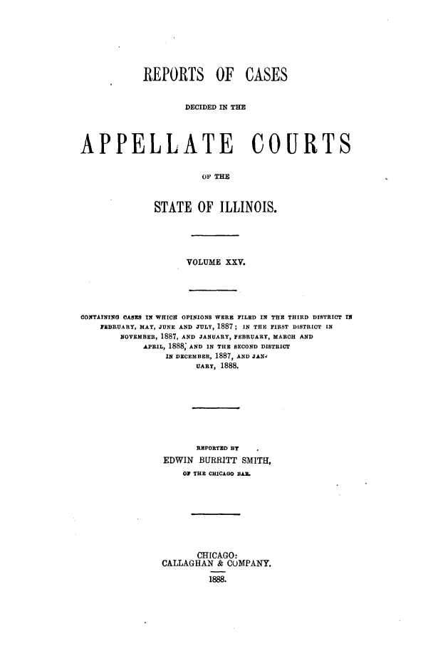 handle is hein.statereports/rcdappcill0025 and id is 1 raw text is: REPORTS OF CASES
DECIDED IN THE
APPELLATE COURTS
OF TIM
STATE OF ILLINOIS.

VOLUME XXV.
CONTAINING CASES IN WHICH OPINIONS WERE FILED IN THE THIRD DISTRICT IN
FEBRUARY, MAY, JUNE AND JULY, 1887 ; IN THE FIRST DISTRICT IN
NOVEMBER, 1887, AND JANUARY, FEBRUARY, MARCH AND
APRIL, 1888; AND IN THE SECOND DISTRICT
IN DECEMBER, 1887, AND JAN-
UARY, 1888.
REPORTED BY
EDWIN BURRITT SMITH,
OF THE CHICAGO BA.
CHICAGO:
CALLAGHAN & COMPANY.
1888.



