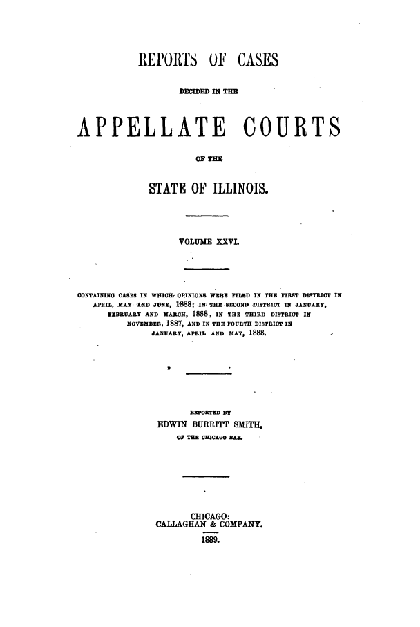 handle is hein.statereports/rcdappcill0026 and id is 1 raw text is: REPORTS OF CASES
DEMIDED IN TH
APPELLATE COURTS
OF TH
STATE OF ILLINOIS.

VOLUME XXVL
CONTAINING CASES IN WHICH, OPINIONS WERE FILED IN THE FIRST DISTRICT IN
APRIL, )MAY AND jvNz, 1888; IN' THE SEOOND DISTRIOT IN JANUARY,
FEBRUARY AND MARCH, 1888, IN THE THIRD DISTRICT IN
NOVEMBER, 1887, AND IN THE FOURTH DISTRICT IN
JANUARY, APRIL AND MAY, 1888.
REPORTED VT
EDWIN BURRITT SMITH,
OF THE CHICAGO BAAL
CHICAGO:
CALLAGHAN & COMPANY.
1889.


