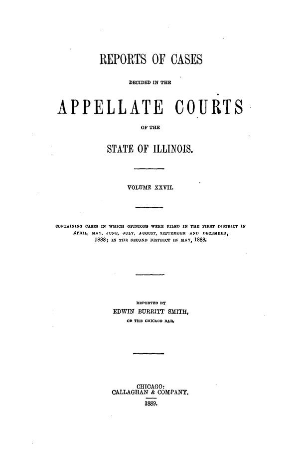 handle is hein.statereports/rcdappcill0027 and id is 1 raw text is: REPORTS OF CASES
DECIDED IN THE
APPELLATE COURTS
OF THE
STATE OF ILLINOIS.

VOLUME XXVIL
CONTAINING CASES IN WHICH OPINIONS WERE FILED IN THE FIRST DISTRICT IN
APRIL, MAY, JUNE, JULY, AUGUST, SEPTEMBER AND DECEMBER,
1888; IN THE SECOND DISTRICT IN MAY, 1888.
REPORTED BY
EDWIN BURRITT SMITH,
ON T E CHICAGO BAR.
CHICAGO:
CALLAGHAN & COMPANY.
1889.


