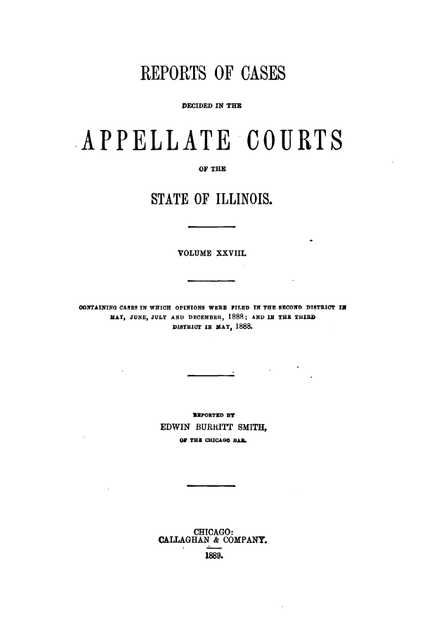 handle is hein.statereports/rcdappcill0028 and id is 1 raw text is: REPORTS OF CASES
DECIDED IN THE
.APPELLATE COURTS
OF THE
STATE OF ILLINOIS.

VOLUME XXVIIL
OONTAINING CASES IN WHICH OPINIONS WERE FILED IN THE SECOND DISTRICT IN
MAY, JUNE, JULY AND DECEMBER, 1888; AND IN THE THIRD
DISTRICT IN MAY, 1888.
REPORTED BY
EDWIN BURRITT SMITH,
OF THE CHICAGO BAN.

CHICAGO:
CAILLAGHAN & COMPANY.
1889.


