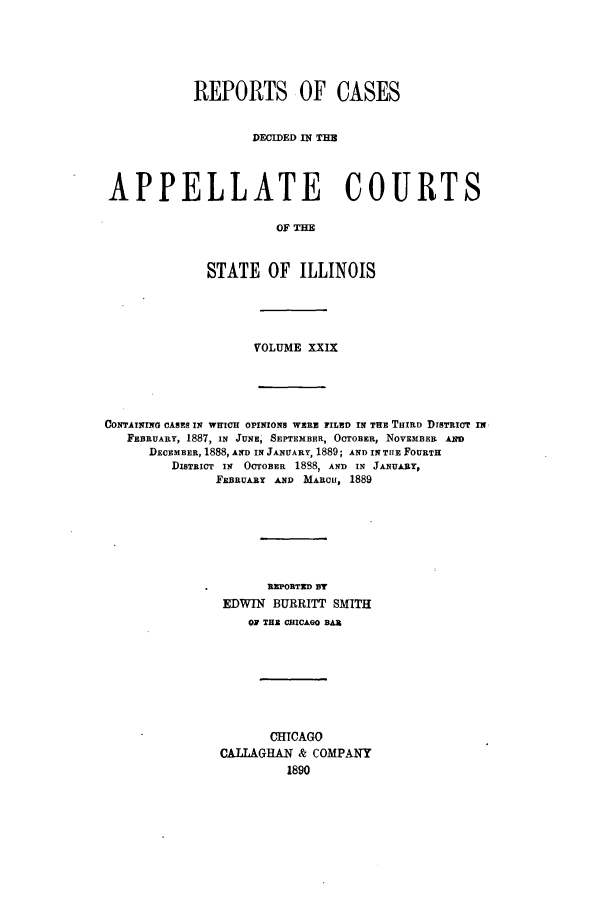 handle is hein.statereports/rcdappcill0029 and id is 1 raw text is: REPORTS OF CASES
DECIDED IN THB
APPELLATE COURTS
OF TIM
STATE OF ILLINOIS

VOLUME XXIX
CONTAINING CASES IN WMICH OPINIONS WERE FILED IN THE THIRD DISTRICT I
FEBRUARY, 1887, IN JUNE, SEPTEMBER, OCTOBER, NOVEMBER AIM
DECEMBER, 1888, AND IN JANUARY, 1889; AND IN TUE FOURTH
DISTRICT IN OCTOBER 1888, AND IN JANUARY,
FEBRUARY AND MARou, 1889
REPORTED BY
EDWIN BURRITT SMITH
OF THE CRICAGO BAN
CHICAGO
CALLAGHAN & COMPANY
1890



