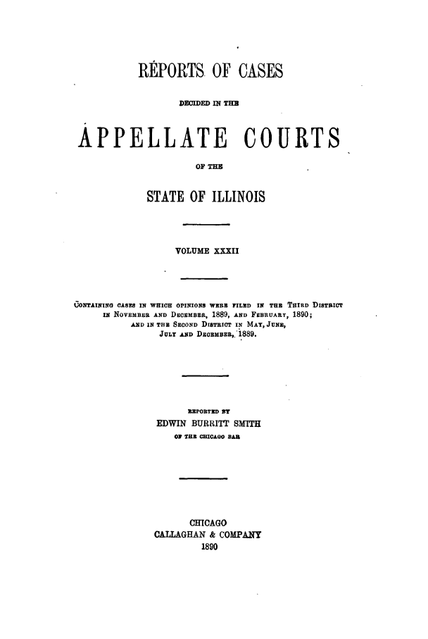handle is hein.statereports/rcdappcill0032 and id is 1 raw text is: REPORTS. OF CASES
DECIDED IN TM
APPELLATE COURTS
OF THE
STATE OF ILLINOIS

VOLUME XXXII
CONTAININO CASES IN WHICH OPINIONS WERE FILED IN THE THIRD DISTRICT
IN NOVEMBER AND DECEMBER, 1889, AND FEBRUARY, 1890;
AND IN THE SECOND DrETRIOT IN MAY, JUNE,
JULY AND DECEMBER,.'1889.
REPORTED By
EDWIN BURRITT SMITH
01 TRE CHICAGO BAR
CHICAGO
CALLAGHAN & COMPANY
1890


