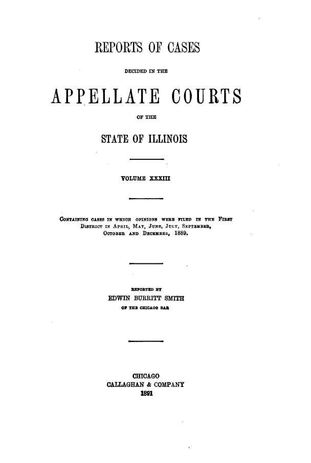 handle is hein.statereports/rcdappcill0033 and id is 1 raw text is: REPORTS OF CASES
DECIDED IN TE
APPELLATE COURT
OF THE
STATE OF ILLINOIS
VOLUME XXXIII

CONTAINING OASES IN WHICH OPINIONS WERE FILED IN TuE FIRST
DISTRICT IN APRIL, MAY, JUNE, JULY, SEPTMBER,
OCTOBER AND DEoMBR, 1889.
REPORTED BY
EDWIN BURRITT SMITH
O2 THB CHICAGO BAX
CHCAGO
CATIAGHAN & COMPANY


