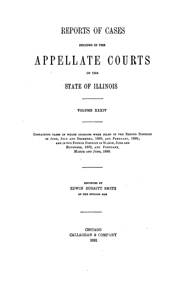handle is hein.statereports/rcdappcill0034 and id is 1 raw text is: REPORTS OF CASES
DECIDED IN THE
APPELLATE COURTS
OF THE
STATE OF ILLINOIS

VOLUME XXXIV
CONTAINING CASES IN WHICH OPINIONS WERE FILED IN THE SECOND DISTRICT
IN JUNE, JULY AND DECEMBEu, 1889, AND FEBRUARY, 1890;
AND IN THE FOURTH DISTRICT IN MARCH, JUNE AND
NOVEMBER, 1889, AND FEBRUARY,
MARCH AND JUNE, 1890.
REPORTED BY
EDWIN BURRITT SMITH
OF THE CHICAGO BAR
CHICAGO
CALLAGHAN & COMPANY


