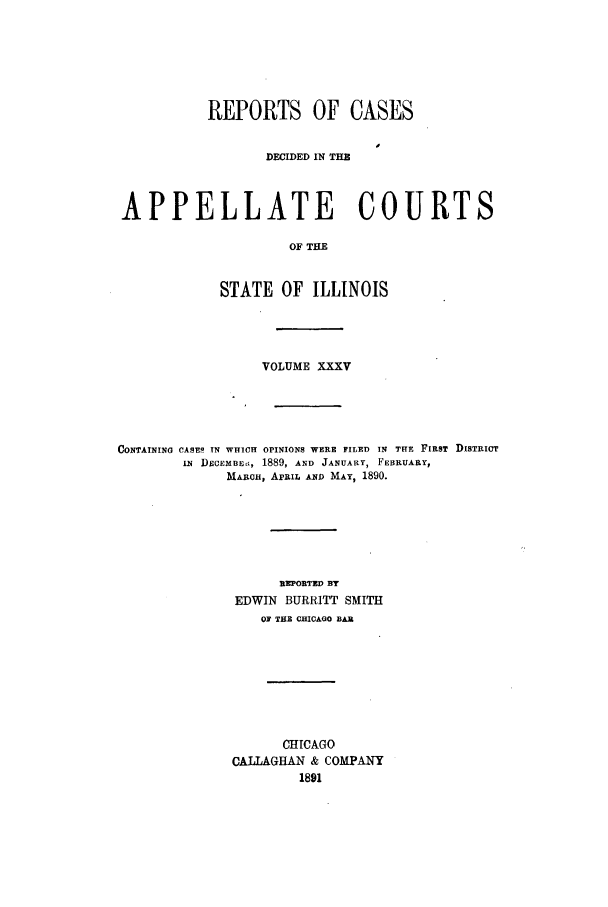 handle is hein.statereports/rcdappcill0035 and id is 1 raw text is: REPORTS OF CASES
DECIDED IN THE
APPELLATE COURTS
OF THE
STATE OF ILLINOIS

VOLUME XXXV
CONTAINING CASES IN WHICH OPINIONS WERE FILED IN THE FIRST DISTRICT
IN DECEMBE, 1889, AND JANUARY, FEBRUARY,
MARCH, APRIL AND MAY, 1890.
REPORTED BY
EDWIN BURRITT SMITH
OF THE CHICAGO BAR
CHICAGO
CALLAGHAN & COMPANY
1891


