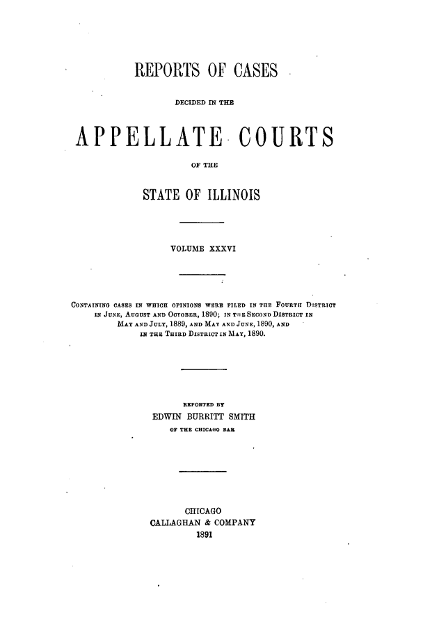 handle is hein.statereports/rcdappcill0036 and id is 1 raw text is: REPORTS OF CASES
DECIDED IN THE
APPELLATE- COURTS
OF THE
STATE OF ILLINOIS

VOLUME XXXVI
CONTAINING CASES IN WHICH OPINIONS WERE FILED IN THE FOURTH DISTRICT
IN JUNE, AUGUST AND OCTOBER, 1890; IN TflE SECOND DISTRICT IN
MAY AND JULY, 1889, AND MAY AND JUNE, 1890, AND
IN THE THIRD DISTRICT IN MAY, 1890.
REPORTED BY
EDWIN BURRITT SMITH
OF THE CHICAGO BAR

CHICAGO
CALLAGHAN & COMPANY
1891


