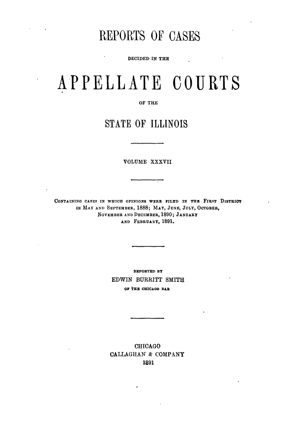 handle is hein.statereports/rcdappcill0037 and id is 1 raw text is: REPORTS OF CASES
DECIDED IN THE
APPELLATE COURTS
OF THE
STATE OF ILLINOIS

VOLUME XXXVII
CONTAINING CASES IN WHICH OPINIONS WERE FILED IN THE FIRST DISTRIOT
IN MAY AND SEPTEMBER, 1888; MAY, JUNE, JULY, OCTOBER,
NOVEMBER AND DECEMBER, 1890; JANUARY
AND FEBRUARY, 1891.
R]PORTED BY
EDWIN BURRITT SMITH
OF THE CHICAGO BAR
CHICAGO
CALLAGHAN & COMPANY
1891


