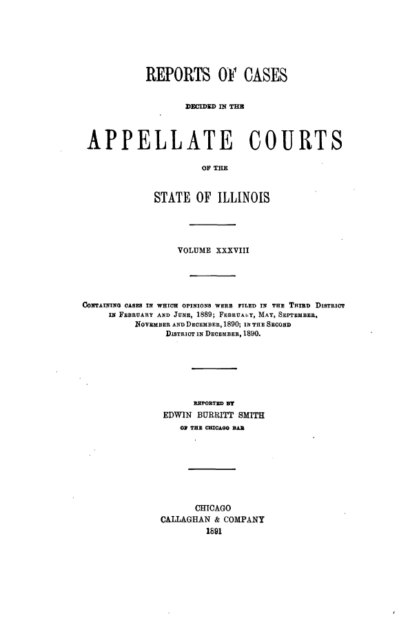 handle is hein.statereports/rcdappcill0038 and id is 1 raw text is: REPORTS OF CASES
DECIDED IN THE
APPELLATE COURTS
OF THE
STATE OF ILLINOIS

VOLUME XXXVIII
COTAMN CASES IN WHICH OPINIONS WERE FILED IN THE THIRD DISTRICT
IN FEBRUARY AND JUNE, 1889; FEBRUALY, MAY, SEPTEMBER.
NOVEMBER AND DECEMBER, 1890; IN THE SECOND
DISTRICT IN DECEMBER, 1890.
REPORTED BY
EDWIN BURRITT SMITH
OF THE CHICAGO BAR
CHICAGO
CALLAGHAN & COMPANY
1891


