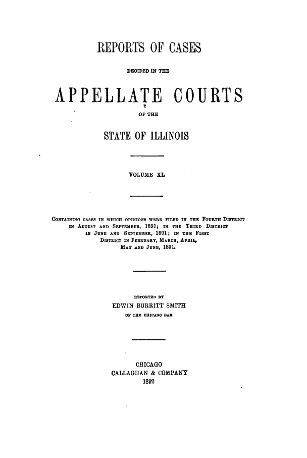 handle is hein.statereports/rcdappcill0040 and id is 1 raw text is: REPORTS OF CASES
DECIDED IN THE
APPELLATE COURTS
OF THE
STATE OF ILLINOIS

VOLUME XL

CONTAINING CASES IN WHICH OPINIONS WERE FILED IN THE FOURTH DISTRICT
IN AUGUST AND SEPTEMBER, 1891; IN THE THIRD DISTRICT
IN JUNE AND SEPTEMBER, 1891; IN THE FIRST
DISTRICT IN FEBRUARY, MARCH, APRIL,
MAY AND JUNE, 1891.
REPORTED BY
EDWIN BURRITT SMITH
OF THE CHICAGO BAR
CHICAGO
CALLAGHAN & COMPANY
1892


