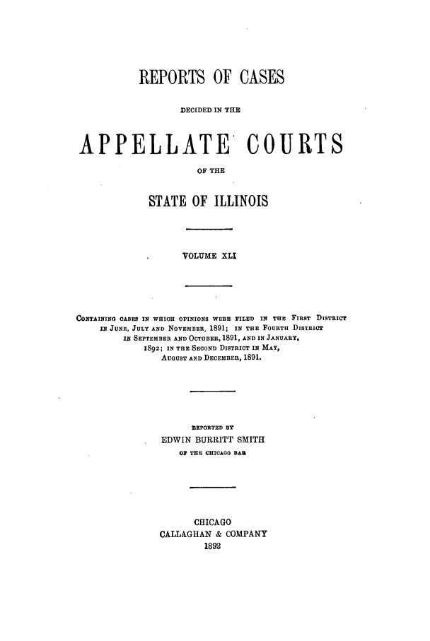 handle is hein.statereports/rcdappcill0041 and id is 1 raw text is: REPORTS OF CASES
DECIDED IN THE
APPELLATE COURTS
OF THE
STATE OF ILLINOIS

VOLUME XLI

CONTAINING CASES IN WHICH OPINIONS WERE FILED IN THE FIRST DISTRICT
IN JUNE, JULY AND NOVEMBER, 1891; IN THE FOURTH DISTRICT
IN SEPTEMBER AND OCTOBER, 1891, AND IN JANUARY.
1892; IN THE SECOND DISTRICT IN MAY,
AUGUST AND DECEMBER, 1891.
REPORTED BY
EDWIN BURRITT SMITH
OF THE CHICAGO BAR
CHICAGO
CALLAGHAN & COMPANY
1892


