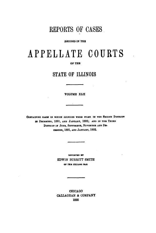 handle is hein.statereports/rcdappcill0042 and id is 1 raw text is: REPORTS OF CASES,
DECIDED IN THE
APPELLATE COURTS
OF TE
STATE OF ILLINOIS

VOLUME XLII
CONTAIT2ING CASK IN WHICH OPINIONS WIK FhIND IN THN 8ncox DisTa0m
IN DICEBER, 1891, AND JANUARY, 1892; AND IN THm THIRD
DISTRICT IN JUNR, SEPTzxzEB, NOVzMBER AND Dz-
OX3BE, 1891, AND JANUARY, 1892.
REPORTED 3?
EDWIN BURRITT SMITH
OF TIN CHICAGO BAR
CHICAGO
CALLAGHAN & COMPANY
1892


