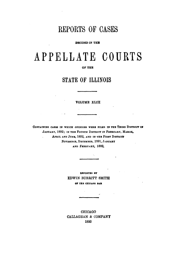 handle is hein.statereports/rcdappcill0043 and id is 1 raw text is: REPORTS OF CASES
DECIDED IN THE
APPELLATE COURTS
OF THE
STATE OF ILLINOIS

VOLUME XLIII
CONTAINING CASEB IN WHICH OPINIONS WERE FILED IN THE TRIED DISTRICT IN
JANUARY, 1892; IN THE FOURTH DISTRICT IN FEBRUARY, MARCH#
APRIL AND JUNE, 1892, AND IN THE FIRST DISTRIoT
NOVEMB ER, DECEMBER, 1891, JANUARY
AND FEBRUARY, 1892.
REPORTED NT
EDWIN BURRITT SMITH
OF THE CHICAGO BAR
CHICAGO
CALLAGHAN & COMPANY
1893



