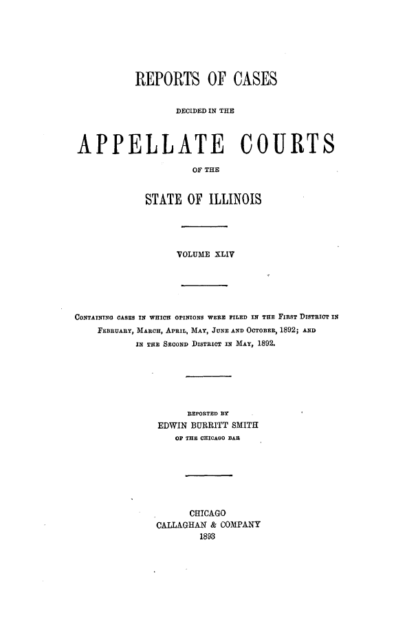 handle is hein.statereports/rcdappcill0044 and id is 1 raw text is: REPORTS OF CASES
DECIDED IN THE
APPELLATE COURTS
OF THE
STATE OF ILLINOIS

VOLUME XLIV
CONTAINING CASES IN WHICH OPINIONS WERE FILED IN THE FIRST DISTRICT IN
FEBRUARY, MARCH, APRIL, MAY, JUNE AND OCTOBER, 1892; AND
IN THE SECOND DISTRICT IN MAY, 1892.
REPORTED BY
EDWIN BURRITT SMITH
OF THE CHICAGO BAI
CHICAGO
CALLAGHAN & COMPANY
1893


