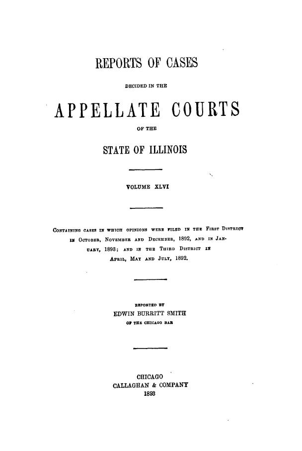 handle is hein.statereports/rcdappcill0046 and id is 1 raw text is: REPORTS OF CASES
DECIDED IN THE
APPELLATE COURTS
OF THE
STATE OF ILLINOIS

VOLUME XLVI
CONTAINING CASES IN WHICH OPINIONS WERE FILED IN THE FIRST DISTRICT
IX OCTOBER, NOVEMBER AND DECEMBER, 1892, AND IN JAN-
UARY, 1893; AND IN THE THIRD DISTRICT IN
APRIL, MAY AND JULY, 1892.
REPORTED BY
EDWIN BURRITT SMITH
OF THE CHICAGO BAR
CHICAGO
CALLAGHAN & COMPANY
1893


