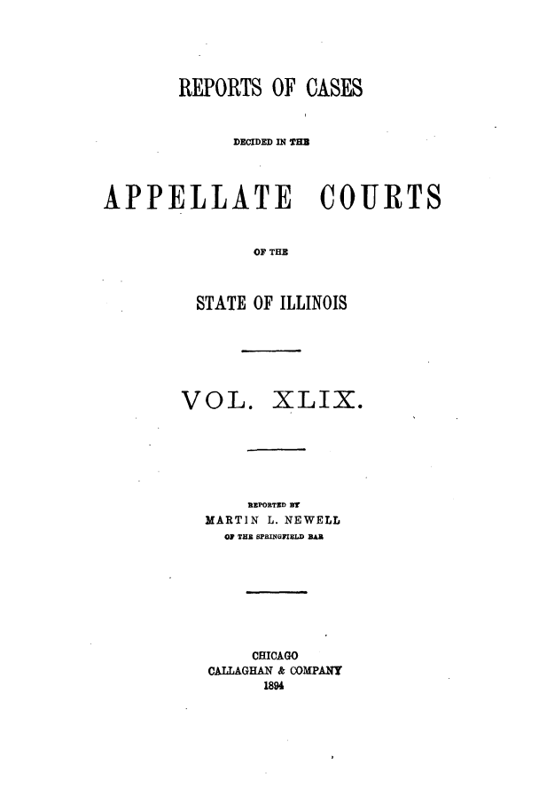 handle is hein.statereports/rcdappcill0049 and id is 1 raw text is: REPORTS OF CASES

DECIDED IN TIM
APPELLATE COURTS
OF THE
STATE OF ILLINOIS
VOL. XLIX.
REPORTZD BY
MARTIN L. NEWELL
0 THE SPRINGFIELD H
CHICAGO
CALLAGHAN & COMPANY
1894


