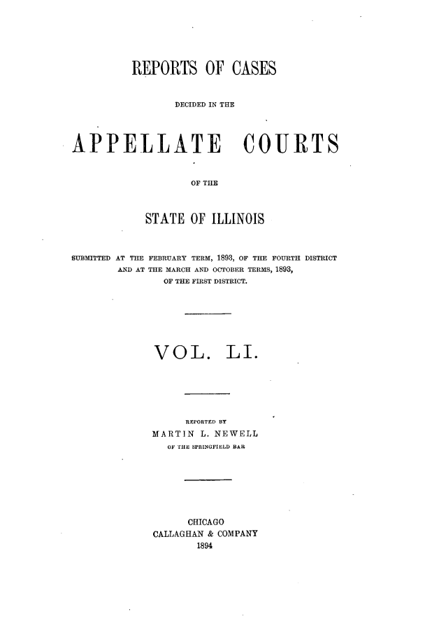 handle is hein.statereports/rcdappcill0051 and id is 1 raw text is: REPORTS OF CASES
DECIDED IN THE
APPELLATE COURTS
OF THE
STATE OF ILLINOIS
SUBMITTED AT THE FEBRUARY TERM, 1893, OF THE FOURTH DISTRICT
AND AT THE MARCH AND OCTOBER TERMS, 1893,
OF THE FIRST DISTRICT.
VOL. LI.
REPORTED BY
MARTIN L. NEWELL
OF THE SPRINGFIELD BAR
CHICAGO
CALLAGHAN & COMPANY
1894


