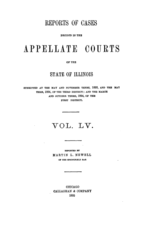 handle is hein.statereports/rcdappcill0055 and id is 1 raw text is: REPORTS OF CASES
DECIDED IN THE
APPELLATE COURTS
OF THE
STATE OF ILLINOIS
SUBMITTED AT THE MAY AND NOVEMBER TERMS, 1893, AND THE MAY
TERM, 1894, OF THE THIRD DISTRICT; AND THE MARCH
AND OCTOBER TERMS, 1894, OF THE
FIRST DISTRICT.
VOL. LV.
REPORTED Or
MARTIN L. NEWELL
OF THE SPRINGFIRLD BAR
CHICAGO
CALLAGHAN & COMPANY
1895


