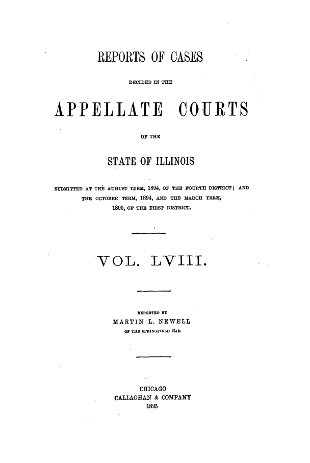 handle is hein.statereports/rcdappcill0058 and id is 1 raw text is: REPORTS OF CASES
DECIDED IN THE
APPELLATE COURTS
OF THE
STATE OF ILLINOIS
SUBMITTED AT TE AUGUST TERM, 1894, OF THE FOURTH DISTRICT; AND
THE OCTOBER TERM, 1894, AD THE MAlCH TERM,
1895, OF TEE FIRST DISTRICT.

VOL.

LVIII.

REPORTED BY
MARTIN -L. NEWELL
OF THR SPRINGFIELD IfAB
CHICAGO
CALLAGHAN & .OOMPANY
1895


