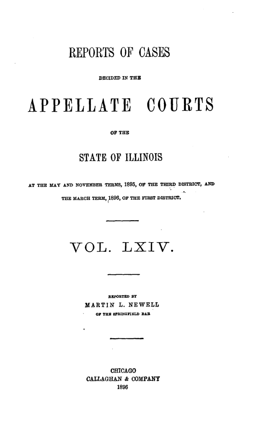 handle is hein.statereports/rcdappcill0064 and id is 1 raw text is: REPORTS OF CASES
DECIDED IN THS
APPELLATE COURTS
OF THE
STATE OF ILLINOIS
AT THE MAY AND NOVEMBER TERMS, 1895, OF THE THIRD DISTRICT, AND
THE MARCH TERM, 1896, OF THE FIRST DISTRICT.
VOL. LXIV.
REPORTED BY
MARTIN L. NEWELL
OF THE SPRINGFIELD BAR
CHICAGO
CALLAGHAN & COMPANY
1896


