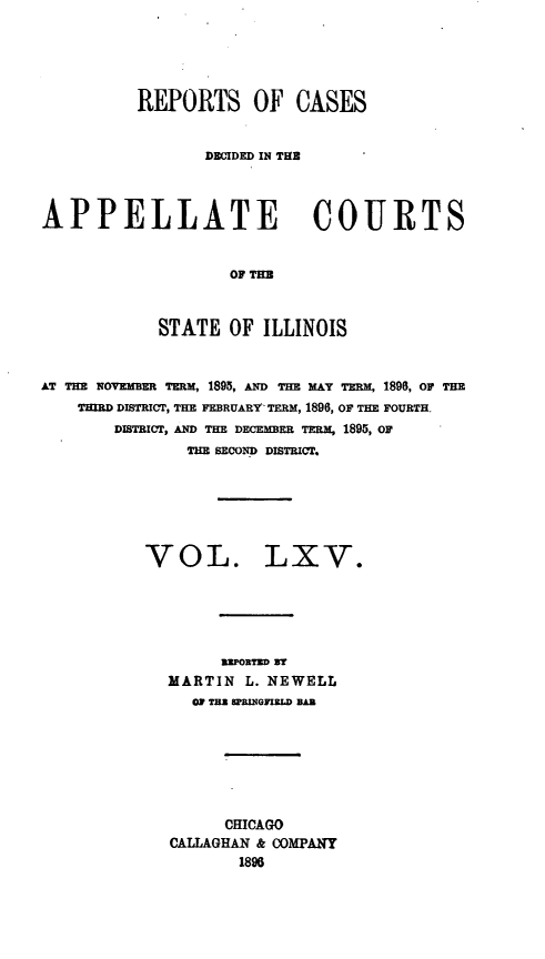 handle is hein.statereports/rcdappcill0065 and id is 1 raw text is: REPORTS OF CASES
DECIDED IN THB
APPELLATE COURTS
OF TIM
STATE OF ILLINOIS
AT THE NOVEMBER TERM, 1895, AND THE MAy TERM, 1896, OF THE
THIRD DISTRICT, THE FEBRUARY TERM, 1896, OF THE FOURTH.
DISTRICT, AND THE DEM   ER TERM, 1895, OF
THE SECOND DISTRICT.

VOL.

LXV.

imEPORTM WT
MARTIN L. NEWELL
as =z spwaInzw BAR
CHICAGO
CALLAGHAN & COMPANY
1896


