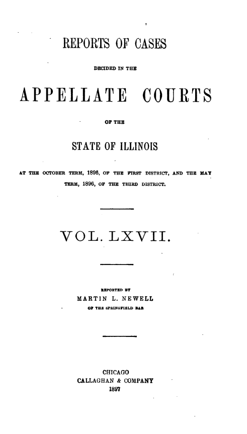 handle is hein.statereports/rcdappcill0067 and id is 1 raw text is: REPORTS OF CASES
DECIDED IN THE
APPELLATE COURTS
OF THE
STATE OF ILLINOIS
AT THE OCTOBER TERM, 1890, OF THE FIRST DISTRICT, ANqD THE KAY
TERM, 1896, OF THE THIRD DISTRICT.
VOL. LXVII.
REPORTED BT
MARTIN L. NEWELL
OF THE SPRINGFIELD BAB
CHICAGO
CALLAGHAN & COMPANY
1897


