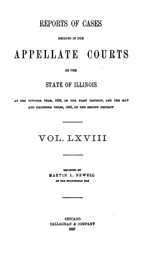 handle is hein.statereports/rcdappcill0068 and id is 1 raw text is: REPORTS OF CASES
DECIDED IN THE
APPELLATE COURTS
OF THE
STATE OF ILLINOIS
AT THE OCTOER TERM, 1896, OF THE FIST DISTRICT, AND TEE MAY
AND DECEMBF TERam, 1896, OF TH sEoND DISTICT
VOL. LXVIII
MARTIN L. NEWELL
OF THE SPRIEGILZLD BAR
CHICAGO
CALLAGHAN & COMPANY
1897


