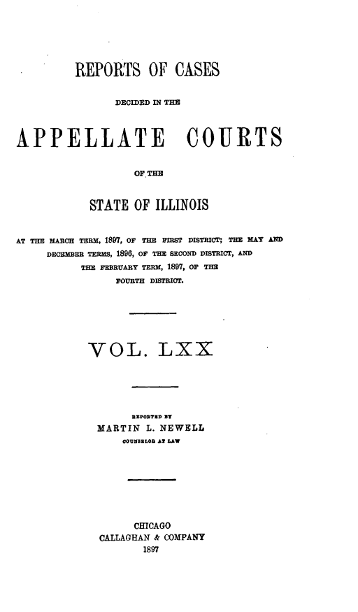 handle is hein.statereports/rcdappcill0070 and id is 1 raw text is: REPORTS OF CASES
DECIDED IN THE
APPELLATE COURTS
OF THE
STATE OF ILLINOIS
AT THE M AcH TsRM, 1897, OF THE FIRST DISTRICT; THE xAT AND
DECMER TERMS, 1896, OF THE SECOND DISTRICT, AND
THE FERUARY TERM, 1897, OF THE
FOURTH DISTRICT.

VOL.

LXX

BEPORTZD BT
MARTIN L. NEWELL
COUNZLOR At LAW
CHICAGO
CALLAGHAN & COMPANY
1897


