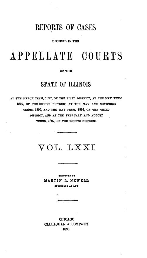 handle is hein.statereports/rcdappcill0071 and id is 1 raw text is: REPORTS OF CASES
DECIDED IN THE
APPELLATE COURTS
OF TME
STATE OF ILLINOIS
AT THE  ARCH TFii, 1897, OF THE FIRST DISTRICT, AT THE MAY TERM
1897, OF THE SECOND DISTRICT, AT THE MAY AND NOVEMBER
TEM , 1896, AND THE MAY TERM, 1897, OF THE THIRD
DISTRICT, AND AT THE FEBRUARY AND AUGUST
TERms, 1897, OF THE FOURTH DISTRICT.

VOL.

LXXI

RUPORTBD BY
MARTIN L. NEWELL
CODNBZLOR AT LAW
CMICAGO
CALLAGHAN & COMPANY
1898


