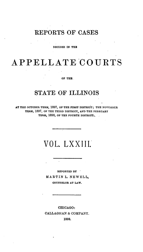 handle is hein.statereports/rcdappcill0073 and id is 1 raw text is: REPORTS OF CASES
DECIDED IN TE
APPELLATE COURTS
OF THE
STATE OF ILLINOIS
AT THE OCTOBER TERM, 1897, OF THE FIRST DISTRICT; THE NOVEMBER
TERM, 1897, OF THE THIRD DISTRICT, AND THE FEBRUARY
TERM, 1898, OF THE FOURTH DISTRICT..
VOL. LXXIII.
REPORTED BY
MARTIN L. NEWELL,
COUNSELOR AT LAW.
CHICAGO:
CALLAGHAN & COMPANY.
1898.


