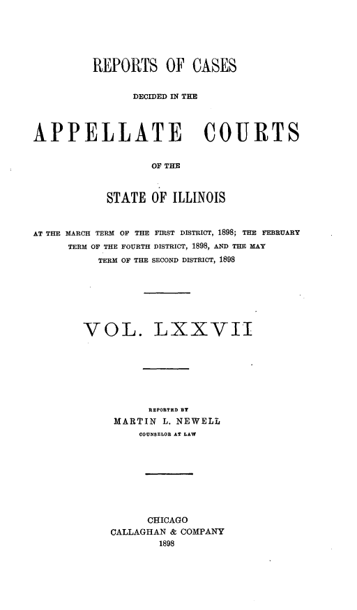 handle is hein.statereports/rcdappcill0077 and id is 1 raw text is: REPORTS OF CASES
DECIDED IN THE
APPELLATE COURTS
OF THE
STATE OF ILLINOIS
AT THE MARCH TERM OF THE FIRST DISTRICT, 1898; THE FEBRUARY
TERM OF THE FOURTH DISTRICT, 1898, AND THE MAY
TERM OF THE SECOND DISTRICT, 1898
VOL. LXXVII
REPORTED BY
MARTIN L. NEWELL
COUNSELOR AT LAW
CHICAGO
CALLAGHAN & COMPANY
1898


