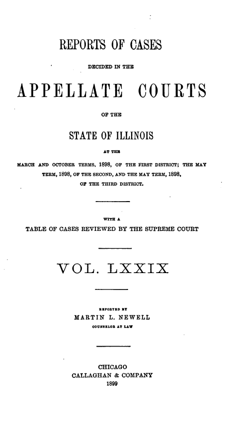 handle is hein.statereports/rcdappcill0079 and id is 1 raw text is: REPORTS OF CASES
DECIDED IN THE
APPELLATE COURTS
OF THE
STATE OF ILLINOIS
AT TUB
MARCH AND OCTOBER TERMS, 1898, OF THE FIRST DISTRICT; THE MAY
TERM, 1898, OF THE SECOND, AND THE MAY TERM, 1898,
OF THE THIRD DISTRICT.
WITH A
TABLE OF CASES REVIEWED BY THE SUPREME COURT
VOL. LXXIX
RZPORTD ST
MARTIN L. NEWELL
OODNSILOl AT LAW
CHICAGO
CALLAGHAN & COMPANY
1899


