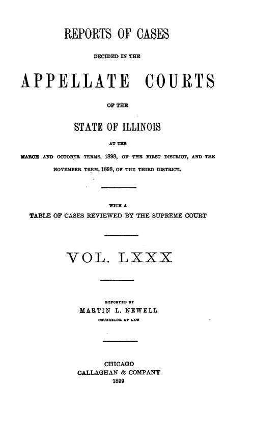 handle is hein.statereports/rcdappcill0080 and id is 1 raw text is: REPORTS OF CASES
DECIDED IN THE
APPELLATE COURTS
OF THE
STATE OF ILLINOIS
AT THU
MARON AND OCTOBER TERMS, 1898, OF THE FIRST DISTRICT, AND THE
NOVEMBER TERM, 1898, OF THE THIRD DISTRICT.
WITH A
TABLE OF CASES REVIEWED BY THE SUPREME COURT
VOL. LXXX
REPORTED BT
MARTIN L. NEWELL
COUNSELOU AT LAW
CHICAGO
CALLAGHAN & COMPANY
1899


