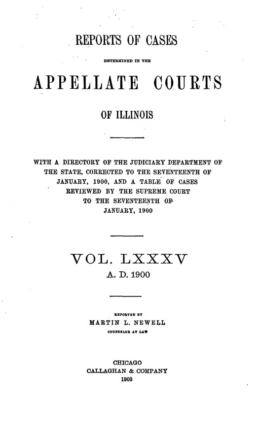 handle is hein.statereports/rcdappcill0085 and id is 1 raw text is: REPORTS OF CASES
DETERMINED IN TIM
APPELLATE COURTS
OF ILLINOIS
WITH A DIRECTORY OF THE JUDICIARY DEPARTMENT OF
THE STATE, CORRECTED TO THE SEVENTEENTH OF
JANUARY, 1900, AND A TABLE OF CASES
REVIEWED BY THE SUPREME COURT
TO THE SEVENTEENTH OF
JANUARY, 1900
VOL. LXXXV
A. D. 1900
REPORTED BY
MARTIN L. NEWELL
COUNSELOR AT LAW
CHICAGO
CALLAGHAN & COMPANY
1900


