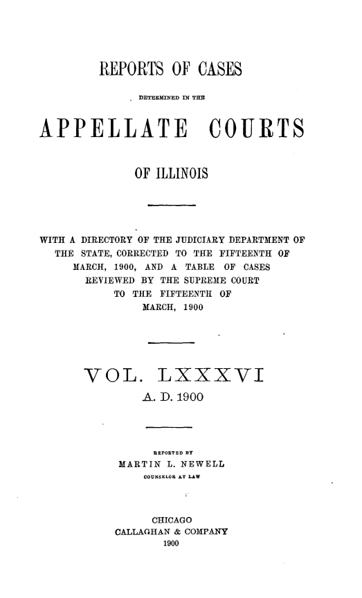 handle is hein.statereports/rcdappcill0086 and id is 1 raw text is: REPORTS OF CASES
DETERMINED IN Tu
APPELLATE COURTS
OF ILLINOIS
WITH A DIRECTORY OF THE JUDICIARY DEPARTMENT OF
THE STATE, CORRECTED TO THE FIFTEENTH OF
MARCH, 1900, AND A TABLE OF CASES
REVIEWED BY THE SUPREM1E COURT
TO THE FIFTEENTH OF
MARCH, 1900
VOL. LXXXVI
A. D. 1900
REPORTED BY
MARTIN L. NEWELL
COUNSELOR AT LAW
CHICAGO
CALLAGHAN & COMPANY
1900


