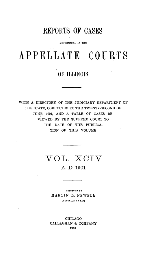 handle is hein.statereports/rcdappcill0094 and id is 1 raw text is: REPORTS OF CASES
DETERMINED IN THE
APPELLATE COURTS
OF ILLINOIS
WITH A DIRECTORY OF THE JUDICIARY DEPARTMENT OF
THE STATE, CORRECTED TO THE TWENTY-SECOND OF
JUNE, 1901, AND A TABLE OF CASES RE-
VIEWED BY THE SUPREME COURT TO
THE DATE OF THE PUBLICA-
TION OF THIS VOLUME

VOL.

Xciv

A. D. 1901
REPORTED BY
MARTIN L. NEWELL
COUNSELOR AT LAil
CHICAGO
CALLAGHAN & COMPANY
1901


