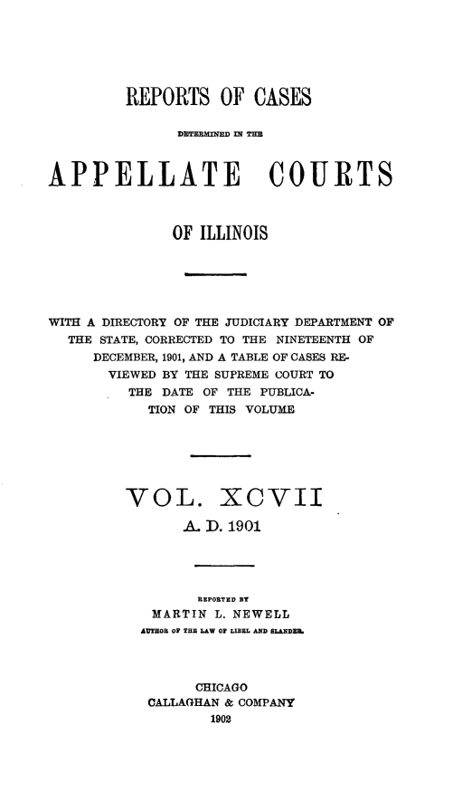 handle is hein.statereports/rcdappcill0097 and id is 1 raw text is: REPORTS OF CASES
DE TERMINED INTE
APPELLATE COURTS
OF ILLINOIS
WITH A DIRECTORY OF THE JUDICIARY DEPARTMENT OF
THE STATE, CORRECTED TO THE NINETEENTH OF
DECEMBER, 1901, AND A TABLE OF CASES RE-
VIEWED BY THE SUPREME COURT TO
THE DATE OF THE PUBLICA-
TION OF THIS VOLUME
VOL. XCVII
A. D. 1901
REPORTED BT
MARTIN L. NEWELL
AUTHOR O THE LAW OF LIBEL AND LDE
CHICAGO
CALLAGHAN & COMPANY
1902


