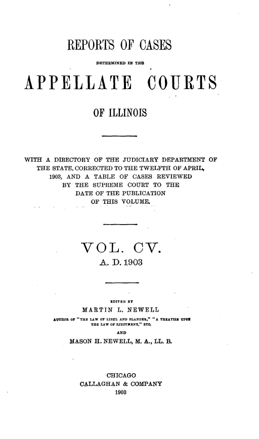 handle is hein.statereports/rcdappcill0105 and id is 1 raw text is: REPORTS OF CASES
DETE3RMIMED =l TIM
APPELLATE COURTS
OF ILLINOIS
WITH A DIRECTORY OF THE JUDICIARY DEPARTMENT OF
THE STATE, CORRECTED TO THE TWELFTH OF APRIL,
1903, AND A TABLE OF CASES REVIEWED
BY THE SUPREME COURT TO THE
DATE OF THE PUBLICATION
OF THIS VOLUME.
VOL. CV.
A. D. 1903
EDITED BY
MARTIN L. NEWELL
AUTHOR OP THE LAW OF LIBEL AND SLANDER. A TREATISE UPOW
THE LAW OF EJECTMENT, ETC.
AND
MASON H. NEWELL, M. A., LL. B.

CHICAGO
CALLAGHAN & COMPANY
1908


