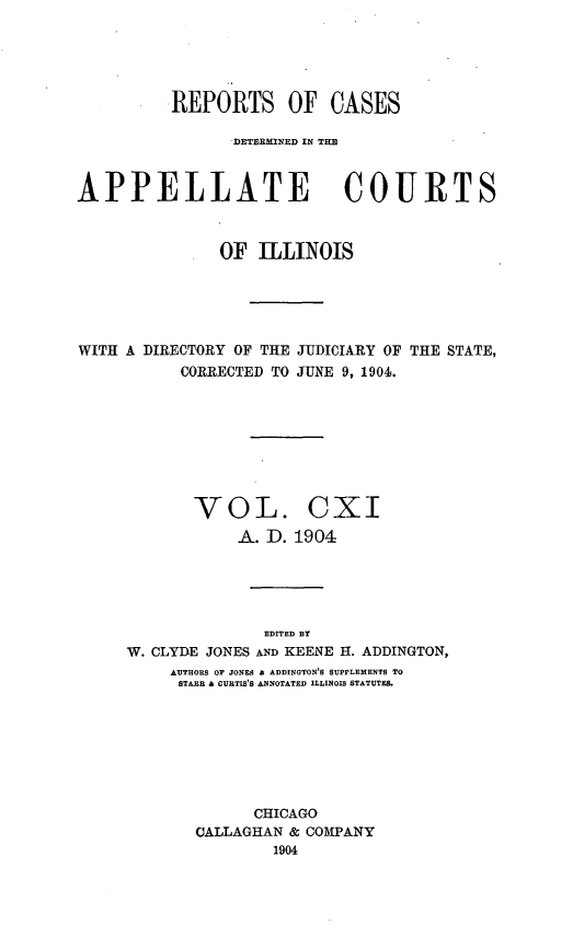 handle is hein.statereports/rcdappcill0111 and id is 1 raw text is: REPORTS OF CASES
DETEBUNlED IN THEl
APPELLATE COURTS
OF ILLINOIS
WITH A DIRECTORY OF THE JUDICIARY OF THE STATE,
CORRECTED TO JUNE 9, 1904.
VOL. CXI
A. D. 1904
EDITED By
W. CLYDE JONES AND KEENE H. ADDINGTON,
AUTHORS OF JONES a ADDINGTON'B SUPPLEMENTS TO
STARR & CURTIS'S ANNOTATED ILLINOIS STATUTES.
CHICAGO
CALLAGHAN & COMPANY
1904


