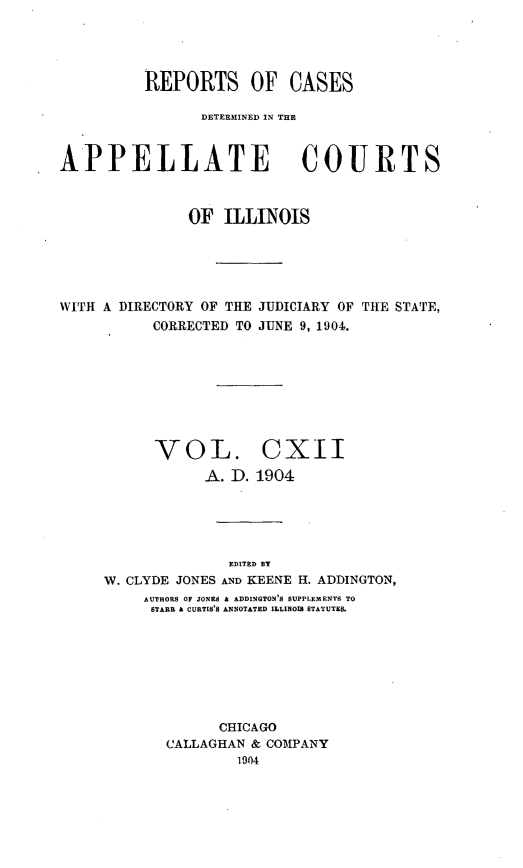 handle is hein.statereports/rcdappcill0112 and id is 1 raw text is: REPORTS OF CASES
DETERMINED IN TE
APPELLATE COURTS
OF ILLINOIS
WITH A DIRECTORY OF THE JUDICIARY OF THE STATE,
CORRECTED TO JUNE 9, 1904.
VOL. CXII
A. D. 1904
EDITED BY
W. CLYDE JONES AND KEENE H. ADDINGTON,
AUTHORS OF JONEd A ADDINGTON'S SUPPLEMENTS TO
STARR A CURTIS'S ANNOTATED ILLINOIS STATUTES.
CHICAGO
CALLAGHAN & COMPANY
1904


