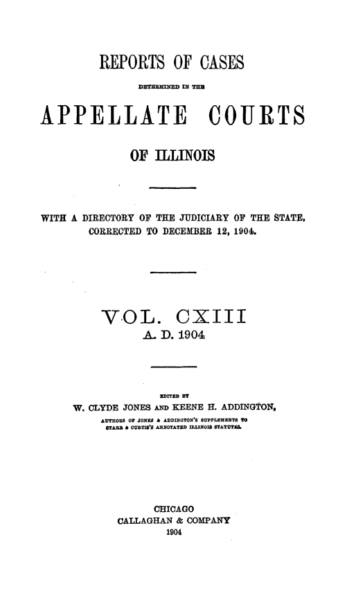 handle is hein.statereports/rcdappcill0113 and id is 1 raw text is: REPORTS OF CASES
DETBRBNND = TIM
APPELLATE COURTS
OF ILLINOIS
WITH A DIRECTORY OF THE JUDICIARY OF THE STATE,
CORRECTED TO DECEMBER 12, 1904.

VOL. CXIII
A. D. 1904

EDITED BT
W. CLYDE JONES AD KEENE H. ADDINGTON,
AUTHOrs 01 JONE A ADDINGTON'S SUPPLEMENTS TO
STABB c CURTIS'S ANNOTATED uLINOIS STATUTEL
CHICAGO
CALLAGHAN & COMPANY
1904


