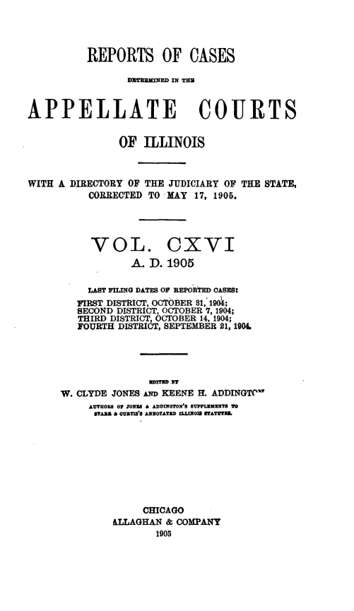 handle is hein.statereports/rcdappcill0116 and id is 1 raw text is: REPORTS OF CASES
DUTM11IN %' H3
APPELLATE COURTS
OF ILLINOIS

WITH A DIRECTORY OF THE JUDICIARY OF
CORRECTED TO MAY 17, 1905.

THE STATE,

VOL. CXVI
A. D. 1905

LAST PILING DATES OP REPORTED CASES:
FIRST DISTRICT, OCTOBER 81, 194;
SECOND DISTRICT, OCTOBER 7, 1904;
THIRD DISTRICT, OCTOBER 14, 1904;
FOURTH DISTRICT, SEPTEMBER 21, 1904.
arran s
W. CLYDE JONES AND KEENE H. ADDINGTO
AUTHORS OF ON8 a ADDINGTON'S SUPPLEMNT To
STARS h CUBTIS'S ANNOTATED ILLNOIS STATUWL
CHICAGO
&LLAGHAN & COMPANY
1905


