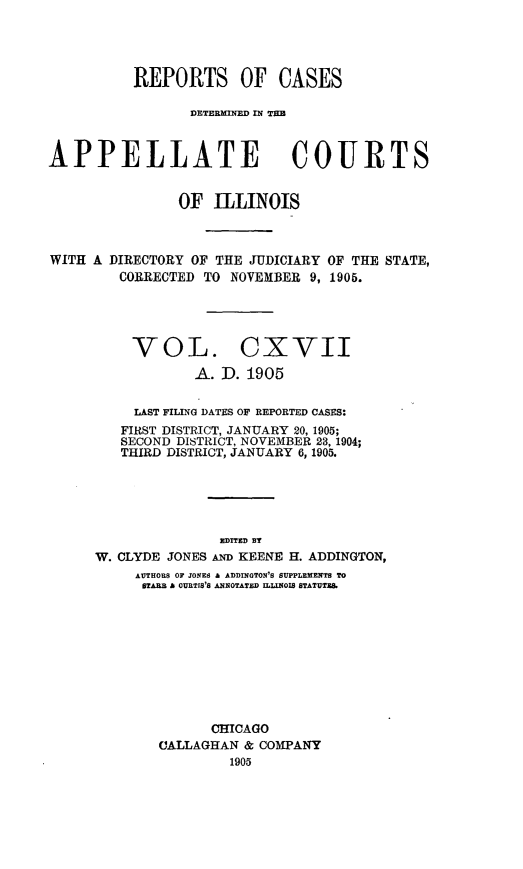 handle is hein.statereports/rcdappcill0117 and id is 1 raw text is: REPORTS OF CASES
]DETE~MNED, IN TI=
APPELLATE COURTS
OF ILLINOIS
WITH A DIRECTORY OF THE JUDICIARY OF THE STATE,
CORRECTED TO NOVEMBER 9, 1905.
VOL. CXVII
A. D. 1905
LAST FILING DATES OF REPORTED CASES:
FIRST DISTRICT, JANUARY 20, 1905;
SECOND DISTRICT, NOVEMBER 23, 1904;
THIRD DISTRICT, JANUARY 6, 1905.
EDITED By
W. CLYDE JONES AND KEENE H. ADDINGTON,
AUTHOUS OF JONES A ADDINGTON'S SUPPLEMENTS TO
BTAB  A CURTIS'S ANNOTATED ILLINOI8 STATUTE.
CHICAGO
CALLAGHAN & COMPANY
1905


