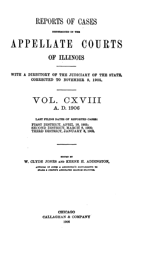 handle is hein.statereports/rcdappcill0118 and id is 1 raw text is: REPORTS OF CASES
DETEIMD IN TIM
APPELLATE COURTS
OF ILLINOIS
WITH A DIRECTORY OF THE JUDICIARY OF THE STATE,
CORRECTED TO NOVEMBER 9, 1905.
VOL. CXVIII
A. D. 1906
LAST FILING DATES OF REPORTED CASES:
FIRST DISTRICT, APRIL 18, 1905;
SECOND DISTRICT, MARCH 8, 1905;
THIRD DISTRICT, JANUARY 6,1905.
aDrrED Dr
W. CLYDE JONES AND KEENE II. ADDINGTON,
AUTHORS OF JONES A ADDINGTON'S SUPPLEMENTS TO
STARB a CUBTIB'S ANNOTATED ILLINOIS STATUTEB.
CHICAGO
CALLAGHAN & COMPANY
1906



